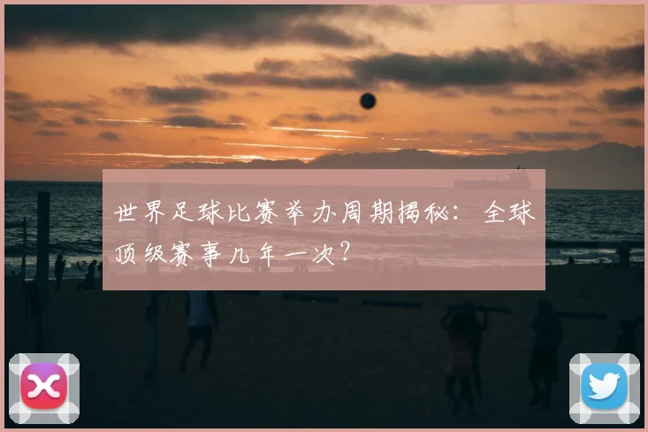 世界足球比赛举办周期揭秘：全球顶级赛事几年一次？