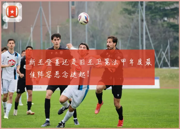 新王登基还是旧王卫冕法甲年度最佳阵容悬念迭起！