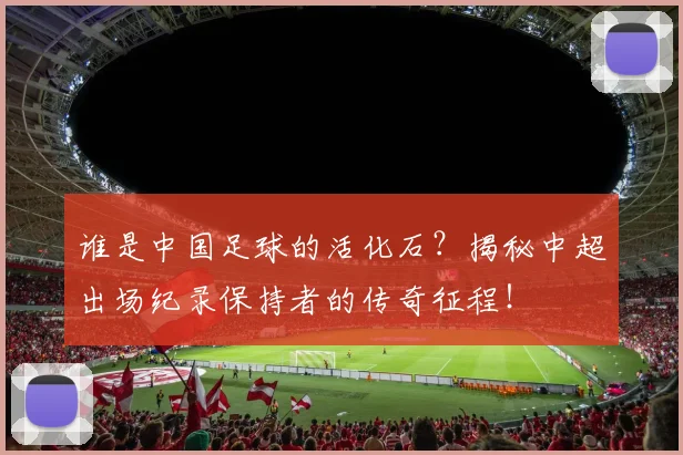 谁是中国足球的活化石?揭秘中超出场纪录保持者的传奇征程!