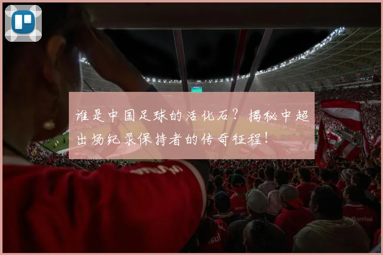 谁是中国足球的活化石？揭秘中超出场纪录保持者的传奇征程！