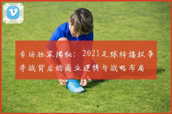 专访独家揭秘:2021足球转播权争夺战背后的商业逻辑与战略布局