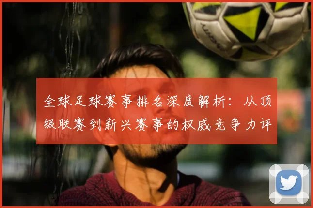 全球足球赛事排名深度解析：从顶级联赛到新兴赛事的权威竞争力评估