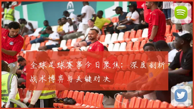 全球足球赛事今日聚焦：深度剖析战术博弈与关键对决