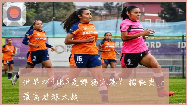 世界杯4比5是哪场比赛？揭秘史上最高进球大战