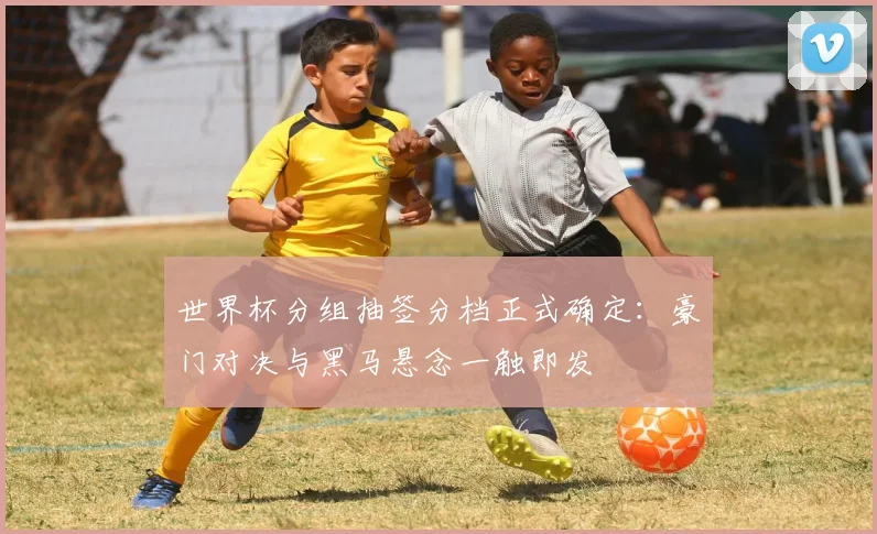 世界杯分组抽签分档正式确定:豪门对决与黑马悬念一触即发